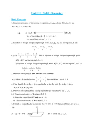 Unit III : Solid Geometry
Basic Concepts
1.Direction ratios(drs) of line joining two points A and B are
.
e.g. A B
drs of line AB are 4 – 2, 1 – 3, 2 – (-1)
i. e. drs of line AB are 2, – 2, 3
2. Equation of straight line passing through point A and having drs a, b, c is
c
zz
b
yy
a
xx 111





e.g. (1)
2
2
1
1
2
1





 zyx
.This is equation of straight line passing through point
A and having drs 2, 1, 2.
(2) Equation of straight line passing through point A and having drs 2, 4, 3 is
3
2
4
1
2
2 




 zyx
3. Direction ratios(drs) of Two Parallel lines are same.
e.g. If line L is parallel to line
321
zyx
 then drs of line L are 1, 2, 3.
4.If line with drs is perpendicular to line with drs then
.
5. Direction ratios(drs) of line equally inclined to co-ordinate axis are 1, 1, 1.
6. i. Direction ratios(drs) of X-axis are 1, 0, 0.
ii. Direction ratios(drs) of Y-axis are 0, 1, 0.
iii. Direction ratios(drs) of Z-axis are 0, 0, 1.
7. If line L is perpendicular to plane then drs of line L are a, b, c.
e.g. L
2x – 3y + z – 5 =0 Plane drs of line L are 2, –3, 1.
 