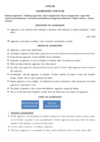 1
UNIT-III
AGGRESSION AND WAR
Origin of Aggression – Defining Aggression –Types of aggression- Sources of aggression– Aggression
Learned Social Behaviour– Prevention and Reduction of Aggression Behaviour –Media Violence – Sexual
Violence
DEFINITION OF AGGRESSION
 Aggression is any behaviour that is intended to harm/hurt other individual or objects by physical / verbal
means
-Bell ,1990
 Aggression can be direct or indirect, active or passive, and physical or verbal.
ORIGIN OF AGGRESSION
Aggression is driven from death instinct.
According to Sigmund Freud (1930), Aggression was used as self-destructive and directed towards others.
Freud said that aggression can be controlled but not eliminated.
Expression of aggression is seen as releasing of emotions either on oneself or on others.
Other say human inherited aggression from other species.
Eg; Male- male aggression among animals for power and sex, Female- Male aggression shown to protect
their offspring.
Sociobiologist said that aggression as principle of nature selection for males to mate with desirable
females, females show to male to [protect her babies.
Human aggression is very complex. It is influenced by male sex hormones called testosterone, low blood
sugar level, social factors so on.
The genetic component is also a reason that influences aggression among the humans.
Thus, it is clear that social, biological or genic factor for influencing us to express our aggression.
TYPES OF AGGRESSION
a. HOSTILE AGGRESSION
 Hostile aggression can operationally be defined as physical or verbal interactions aimed at various targets
but not directly connected to task accomplishments Hostile aggression takes place when the primary
intention of the behaviour is to harm the other player.
 It is also called as affective, or retaliatory aggression
 This type of aggression is accompanied by anger, and the underlying wish is to see the victim suffer.
INSTRUMENTAL
AGGRESSION
HOSTILE
AGGRESSION
 