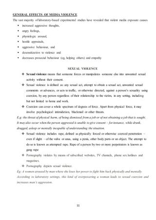 11
GENERAL EFFECTS OF MEDIA VIOLENCE
The vast majority of laboratory-based experimental studies have revealed that violent media exposure causes
 increased aggressive thoughts,
 angry feelings,
 physiologic arousal,
 hostile appraisals,
 aggressive behaviour, and
 desensitization to violence and
 decreases prosocial behaviour (eg, helping others) and empathy
SEXUAL VIOLENCE
 Sexual violence means that someone forces or manipulates someone else into unwanted sexual
activity without their consent.
 Sexual violence is defined as: any sexual act, attempt to obtain a sexual act, unwanted sexual
comments or advances, or acts to traffic, or otherwise directed, against a person’s sexuality using
coercion, by any person regardless of their relationship to the victim, in any setting, including
but not limited to home and work.
 Coercion can cover a whole spectrum of degrees of force. Apart from physical force, it may
involve psychological intimidation, blackmail or other threats.
E.g: the threat of physical harm, of being dismissed from a job or of not obtaining a job that is sought.
It may also occur when the person aggressed is unable to give consent – for instance, while drunk,
drugged, asleep or mentally incapable of understanding the situation.
 Sexual violence includes rape, defined as physically forced or otherwise coerced penetration –
even if slight – of the vulva or anus, using a penis, other body parts or an object. The attempt to
do so is known as attempted rape. Rape of a person by two or more perpetrators is known as
gang rape
 Pornography violates by means of subscribed websites, TV channels, phone sex hotlines and
magazines.
 Pornography depicts sexual violence.
Eg: A women aroused by man where she loses her power to fight him back physically and mentally.
According to laboratory settings, this kind of overpowering a woman leads to sexual coercion and
increases man’s aggression.
 