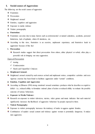 3
I. Social causes of Aggression:
The following are the social causes of aggression
 Frustration
 Provocation
 Heightened arousal
 Emotion, cognition and aggression
 Exposure to media violence
 Violent pornography
a. Frustration:
Frustration can arise due to many factors such as environmental or natural calamities, accidents, personal
limitations, lack of aptitude, others ill intentions, etc.
According to this view, frustration is an aversive, unpleasant experience, and frustration leads to
aggression because of this fact
b. Provocation:
Research studies suggest that direct provocation from others, either physical or verbal, often play a
powerful role in bringing out once aggression.
Types of Provocation
 teasing
 Condescension
 Harsh and Unjustified Criticism
c. Heightened Arousal:
Heightened arousal created by such sources as loud and unpleasant noises, competitive activities and even
vigorous exercise has been found to facilitate aggression under “certain” conditions.
d. Emotion, Cognition and Aggression:
According to Zillmann (994) strong emotional arousal sometimes produces what he describes as cognitive
deficit - i.e., reduced ability to formulate rational plans of action or reduced ability to evaluate the possible
outcome of various behaviours.
e. Exposure to Media Violence:
Research on exposure to violent television, movies, video games and music indicates that such material
significantly increases the likelihood of aggressive behaviour by people exposed to them.
f. Violent Pornography:
Exposure to violent pornography increases the tendency of males to aggress against females.
Combination of explicit sexual content and violence against women is potentially dangerous. It makes
men aggressive.
 