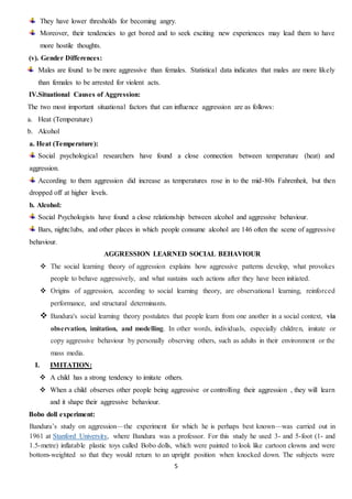 5
They have lower thresholds for becoming angry.
Moreover, their tendencies to get bored and to seek exciting new experiences may lead them to have
more hostile thoughts.
(v). Gender Differences:
Males are found to be more aggressive than females. Statistical data indicates that males are more likely
than females to be arrested for violent acts.
IV.Situational Causes of Aggression:
The two most important situational factors that can influence aggression are as follows:
a. Heat (Temperature)
b. Alcohol
a. Heat (Temperature):
Social psychological researchers have found a close connection between temperature (heat) and
aggression.
According to them aggression did increase as temperatures rose in to the mid-80s Fahrenheit, but then
dropped off at higher levels.
b. Alcohol:
Social Psychologists have found a close relationship between alcohol and aggressive behaviour.
Bars, nightclubs, and other places in which people consume alcohol are 146 often the scene of aggressive
behaviour.
AGGRESSION LEARNED SOCIAL BEHAVIOUR
 The social learning theory of aggression explains how aggressive patterns develop, what provokes
people to behave aggressively, and what sustains such actions after they have been initiated.
 Origins of aggression, according to social learning theory, are observational learning, reinforced
performance, and structural determinants.
 Bandura's social learning theory postulates that people learn from one another in a social context, via
observation, imitation, and modelling. In other words, individuals, especially children, imitate or
copy aggressive behaviour by personally observing others, such as adults in their environment or the
mass media.
I. IMITATION:
 A child has a strong tendency to imitate others.
 When a child observes other people being aggressive or controlling their aggression , they will learn
and it shape their aggressive behaviour.
Bobo doll experiment:
Bandura’s study on aggression—the experiment for which he is perhaps best known—was carried out in
1961 at Stanford University, where Bandura was a professor. For this study he used 3- and 5-foot (1- and
1.5-metre) inflatable plastic toys called Bobo dolls, which were painted to look like cartoon clowns and were
bottom-weighted so that they would return to an upright position when knocked down. The subjects were
 