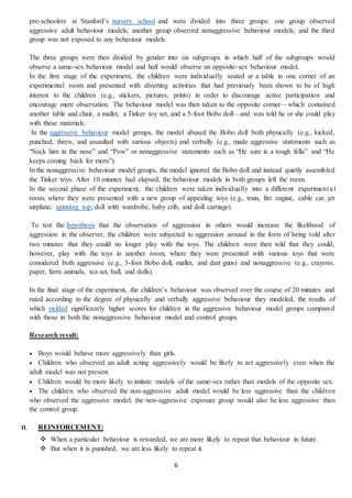 6
pre-schoolers at Stanford’s nursery school and were divided into three groups: one group observed
aggressive adult behaviour models; another group observed nonaggressive behaviour models; and the third
group was not exposed to any behaviour models.
The three groups were then divided by gender into six subgroups in which half of the subgroups would
observe a same-sex behaviour model and half would observe an opposite-sex behaviour model.
In the first stage of the experiment, the children were individually seated at a table in one corner of an
experimental room and presented with diverting activities that had previously been shown to be of high
interest to the children (e.g., stickers, pictures, prints) in order to discourage active participation and
encourage mere observation. The behaviour model was then taken to the opposite corner—which contained
another table and chair, a mallet, a Tinker toy set, and a 5-foot Bobo doll—and was told he or she could play
with these materials.
In the aggressive behaviour model groups, the model abused the Bobo doll both physically (e.g., kicked,
punched, threw, and assaulted with various objects) and verbally (e.g., made aggressive statements such as
“Sock him in the nose” and “Pow” or nonaggressive statements such as “He sure is a tough fella” and “He
keeps coming back for more”).
In the nonaggressive behaviour model groups, the model ignored the Bobo doll and instead quietly assembled
the Tinker toys. After 10 minutes had elapsed, the behaviour models in both groups left the room.
In the second phase of the experiment, the children were taken individually into a different experimental
room, where they were presented with a new group of appealing toys (e.g., train, fire engine, cable car, jet
airplane, spinning top, doll with wardrobe, baby crib, and doll carriage).
To test the hypothesis that the observation of aggression in others would increase the likelihood of
aggression in the observer, the children were subjected to aggression arousal in the form of being told after
two minutes that they could no longer play with the toys. The children were then told that they could,
however, play with the toys in another room, where they were presented with various toys that were
considered both aggressive (e.g., 3-foot Bobo doll, mallet, and dart guns) and nonaggressive (e.g., crayons,
paper, farm animals, tea set, ball, and dolls).
In the final stage of the experiment, the children’s behaviour was observed over the course of 20 minutes and
rated according to the degree of physically and verbally aggressive behaviour they modeled, the results of
which yielded significantly higher scores for children in the aggressive behaviour model groups compared
with those in both the nonaggressive behaviour model and control groups.
Research result:
 Boys would behave more aggressively than girls.
 Children who observed an adult acting aggressively would be likely to act aggressively even when the
adult model was not present.
 Children would be more likely to imitate models of the same-sex rather than models of the opposite sex.
 The children who observed the non-aggressive adult model would be less aggressive than the children
who observed the aggressive model; the non-aggressive exposure group would also be less aggressive than
the control group.
II. REINFORCEMENT:
 When a particular behaviour is rewarded, we are more likely to repeat that behaviour in future.
 But when it is punished, we are less likely to repeat it.
 