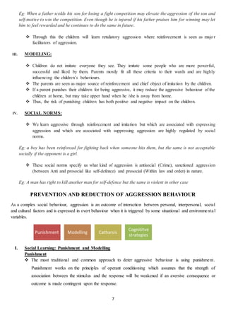 7
Eg: When a father scolds his son for losing a fight competition may elevate the aggression of the son and
self-motive to win the competition. Even though he is injured if his father praises him for winning may let
him to feel rewarded and he continues to do the same in future.
 Through this the children will learn retaliatory aggression where reinforcement is seen as majo r
facilitators of aggression.
III. MODELING:
 Children do not imitate everyone they see. They imitate some people who are more powerful,
successful and liked by them. Parents mostly fit all these criteria to their wards and are highly
influencing the children’s behaviours.
 The parents are seen as major source of reinforcement and chief object of imitation by the children.
 If a parent punishes their children for being aggressive, it may reduce the aggressive behaviour of the
children at home, but may take upper hand when he /she is away from home.
 Thus, the risk of punishing children has both positive and negative impact on the children.
IV. SOCIAL NORMS:
 We learn aggressive through reinforcement and imitation but which are associated with expressing
aggression and which are associated with suppressing aggression are highly regulated by social
norms.
Eg: a boy has been reinforced for fighting back when someone hits them, but the same is not acceptable
socially if the opponent is a girl.
 These social norms specify us what kind of aggression is antisocial (Crime), sanctioned aggression
(between Anti and prosocial like self-defence) and prosocial (Within law and order) in nature.
Eg: A man has right to kill another man for self-defence but the same is violent in other case
PREVENTION AND REDUCTION OF AGGRESSION BEHAVIOUR
As a complex social behaviour, aggression is an outcome of interaction between personal, interpersonal, social
and cultural factors and is expressed in overt behaviour when it is triggered by some situational and environmental
variables.
I. Social Learning: Punishment and Modelling
Punishment
 The most traditional and common approach to deter aggressive behaviour is using punishment.
Punishment works on the principles of operant conditioning which assumes that the strength of
association between the stimulus and the response will be weakened if an aversive consequence or
outcome is made contingent upon the response.
Punishment Modelling Catharsis
Cognititve
strategies
 