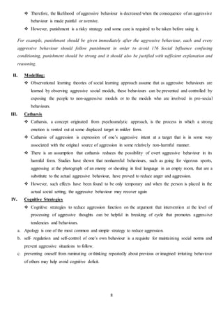 8
 Therefore, the likelihood of aggressive behaviour is decreased when the consequence of an aggressive
behaviour is made painful or aversive.
 However, punishment is a risky strategy and some care is required to be taken before using it.
For example, punishment should be given immediately after the aggressive behaviour, each and every
aggressive behaviour should follow punishment in order to avoid 176 Social Influence confusing
conditioning, punishment should be strong and it should also be justified with sufficient explanation and
reasoning.
II. Modelling:
 Observational learning theories of social learning approach assume that as aggressive behaviours are
learned by observing aggressive social models, these behaviours can be prevented and controlled by
exposing the people to non-aggressive models or to the models who are involved in pro-social
behaviours.
III. Catharsis
 Catharsis, a concept originated from psychoanalytic approach, is the process in which a strong
emotion is vented out at some displaced target in milder form.
 Catharsis of aggression is expression of one’s aggressive intent at a target that is in some way
associated with the original source of aggression in some relatively non-harmful manner.
 There is an assumption that catharsis reduces the possibility of overt aggressive behaviour in its
harmful form. Studies have shown that nonharmful behaviours, such as going for vigorous sports,
aggressing at the photograph of an enemy or shouting in foul language in an empty room, that are a
substitute to the actual aggressive behaviour, have proved to reduce anger and aggression.
 However, such effects have been found to be only temporary and when the person is placed in the
actual social setting, the aggressive behaviour may recover again
IV. Cognitive Strategies
 Cognitive strategies to reduce aggression function on the argument that intervention at the level of
processing of aggressive thoughts can be helpful in breaking of cycle that promotes aggressive
tendencies and behaviours.
a. Apology is one of the most common and simple strategy to reduce aggression.
b. self- regulation and self-control of one’s own behaviour is a requisite for maintaining social norms and
prevent aggressive situations to follow.
c. preventing oneself from ruminating or thinking repeatedly about previous or imagined irritating behaviour
of others may help avoid cognitive deficit.
 