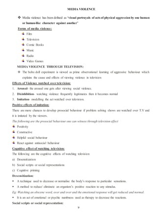 9
MEDIA VIOLENCE
 Media violence has been defined as “visual portrayals of acts of physical aggression by one human
or human-like character against another”
Forms of media violence:
Film
Television
Comic Books
Music
Radio
Video Games
MEDIA VIOLENCE THROUGH TELEVISION:
 The bobo doll experiment is viewed as prime observational learning of aggressive behaviour which
explains the cause and effects of viewing violence in television
Effects of Violence watched over television:
1. Arousal- the arousal one gets after viewing social violence.
2. Disinhibition- watching violence frequently legitimates then it becomes normal
3. Imitation- modelling the act watched over television.
Positive effects of imitation:
There are more chances to develop prosocial behaviour if problem solving shows are watched over T.V and
it is imitated by the viewers.
The following are the prosocial behaviour one can witness through television effect
Positivity
Constructive
Helpful social behaviour
React against antisocial behaviour
Cognitive effect of watching television:
The following are the cognitive effects of watching television
a) Desensitization
b) Social scripts or social representations
c) Cognitive priming
Desensitization:
 A technique used to decrease or normalise the body’s response to particular sensations.
 A method to reduce/ eliminate an organism’s positive reaction to any stimulus.
Eg: Watching an obscene word, over and over and the emotional response will get reduced and normal.
 It is an act of emotional or psychic numbness used as therapy to decrease the reactions.
Social scripts or social representation:
 
