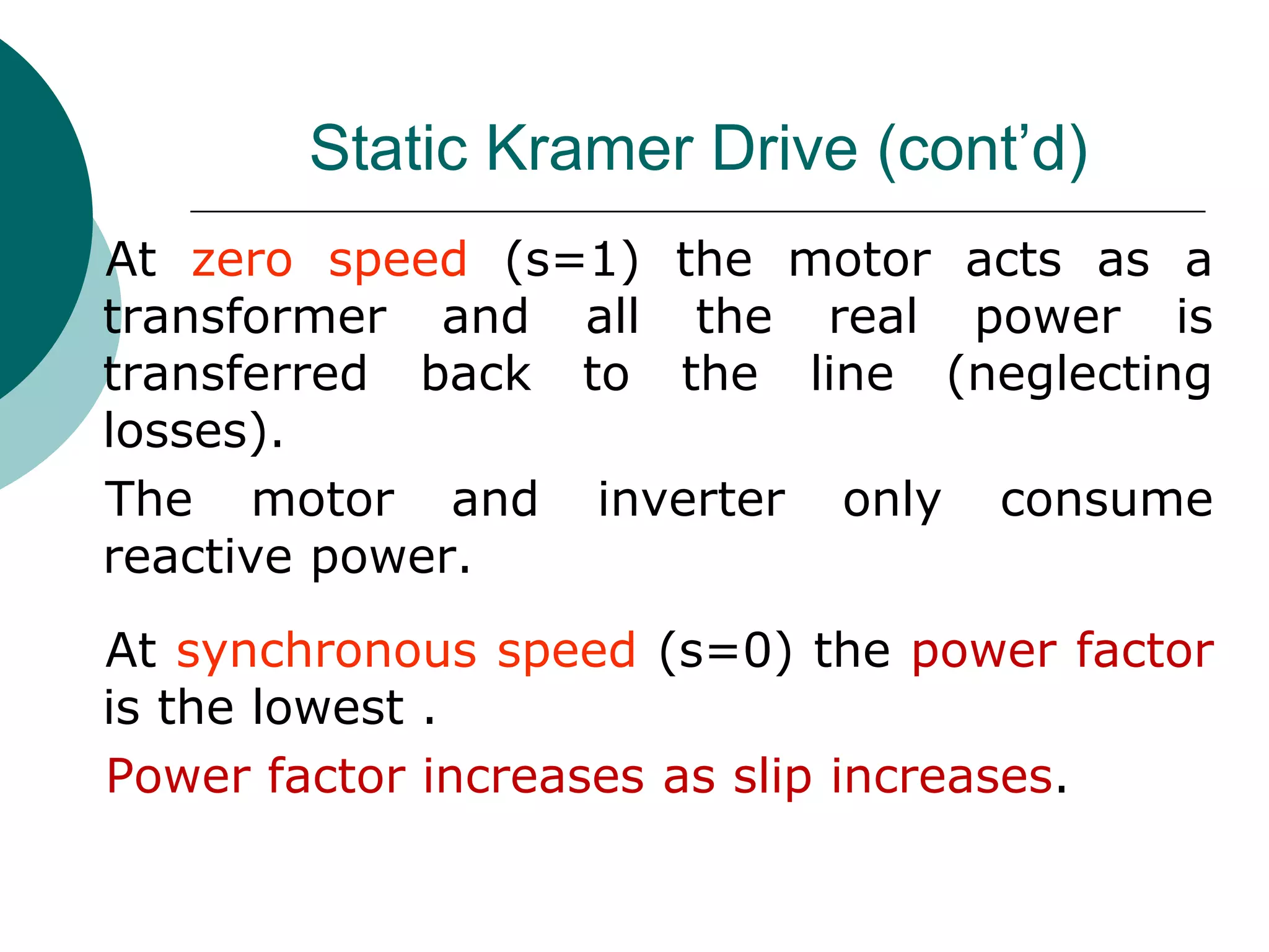 Static Kramer Drive (cont’d)
At zero speed (s=1) the motor acts as a
transformer and all the real power is
transferred back to the line (neglecting
losses).
The motor and inverter only consume
reactive power.
At synchronous speed (s=0) the power factor
is the lowest .
Power factor increases as slip increases.
 