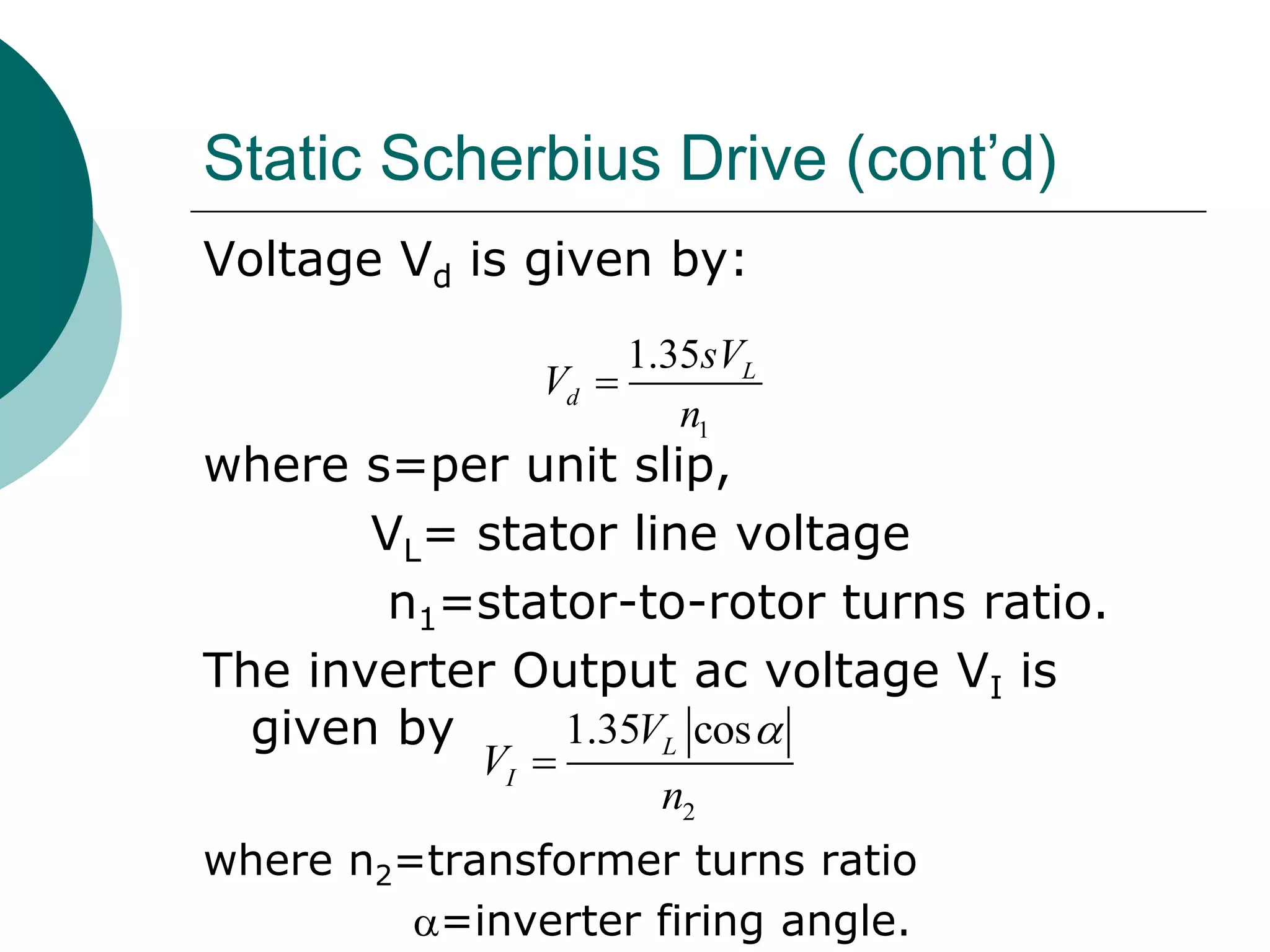Static Scherbius Drive (cont’d)
Voltage Vd is given by:
where s=per unit slip,
VL= stator line voltage
n1=stator-to-rotor turns ratio.
The inverter Output ac voltage VI is
given by
where n2=transformer turns ratio
=inverter firing angle.
1
1.35 L
d
sV
V
n

2
1.35 cosL
I
V
V
n


 