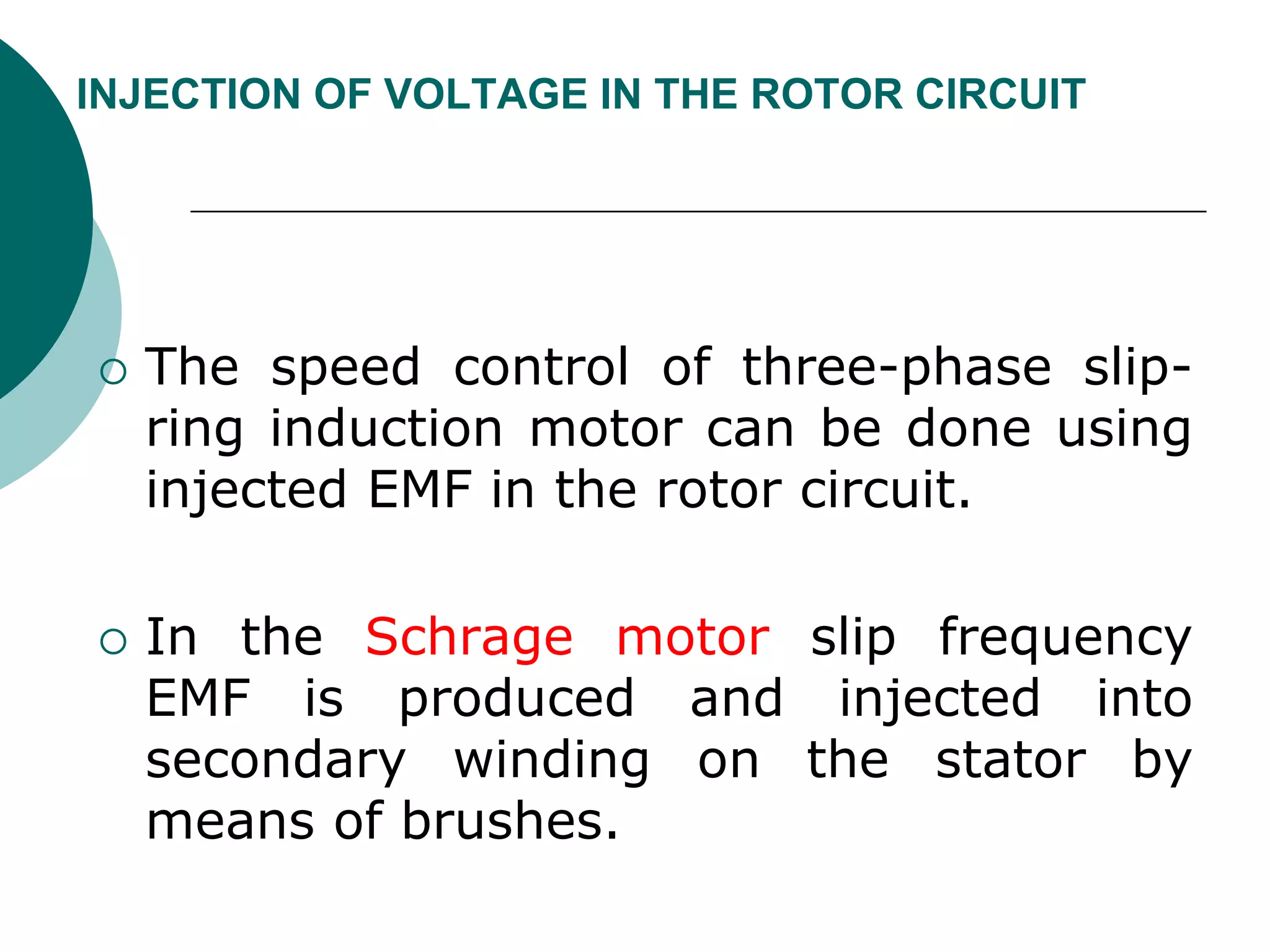 INJECTION OF VOLTAGE IN THE ROTOR CIRCUIT
 The speed control of three-phase slip-
ring induction motor can be done using
injected EMF in the rotor circuit.
 In the Schrage motor slip frequency
EMF is produced and injected into
secondary winding on the stator by
means of brushes.
 
