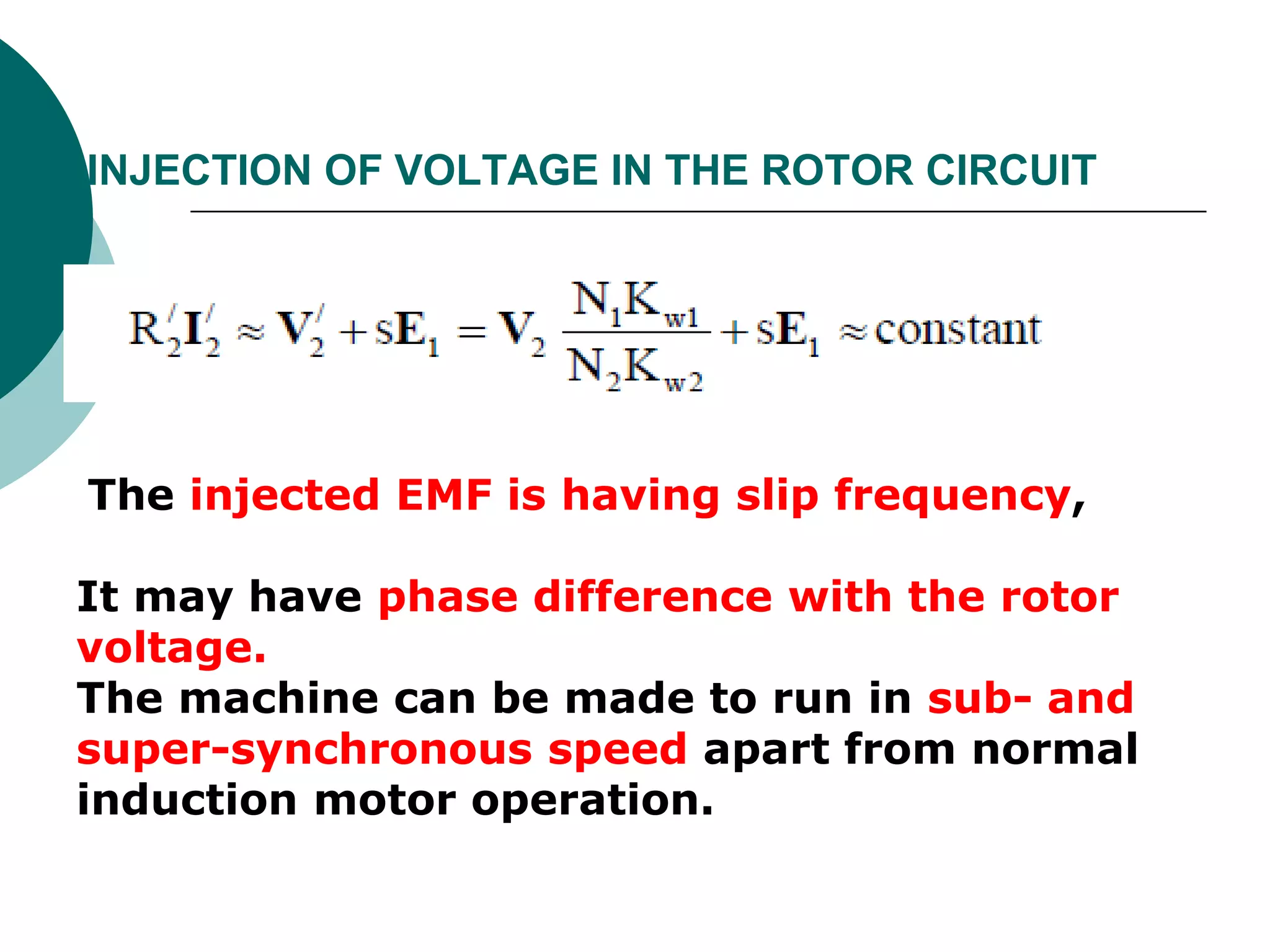INJECTION OF VOLTAGE IN THE ROTOR CIRCUIT
The injected EMF is having slip frequency,
It may have phase difference with the rotor
voltage.
The machine can be made to run in sub- and
super-synchronous speed apart from normal
induction motor operation.
 