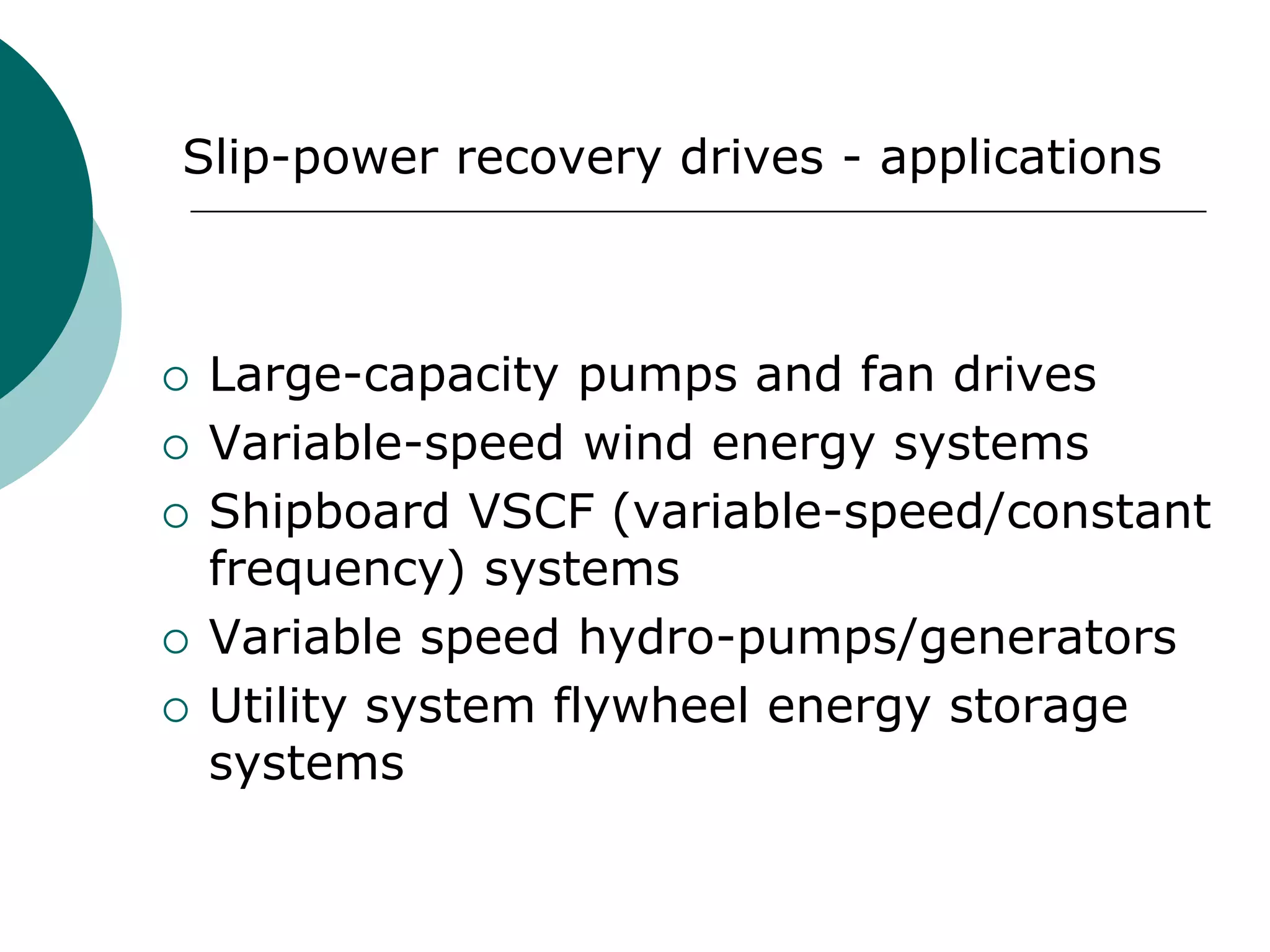 Slip-power recovery drives - applications
 Large-capacity pumps and fan drives
 Variable-speed wind energy systems
 Shipboard VSCF (variable-speed/constant
frequency) systems
 Variable speed hydro-pumps/generators
 Utility system flywheel energy storage
systems
 