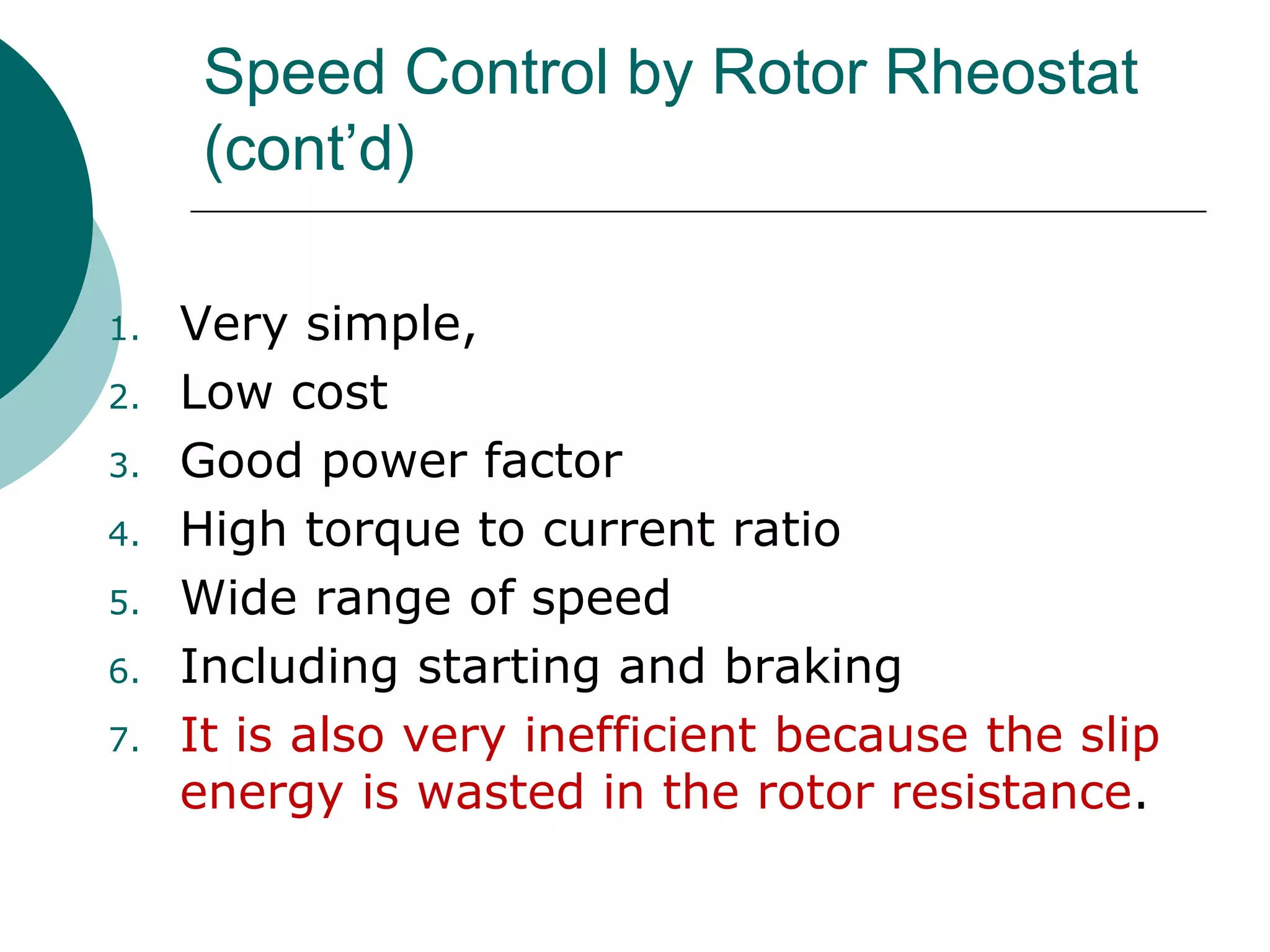 Speed Control by Rotor Rheostat
(cont’d)
1. Very simple,
2. Low cost
3. Good power factor
4. High torque to current ratio
5. Wide range of speed
6. Including starting and braking
7. It is also very inefficient because the slip
energy is wasted in the rotor resistance.
 