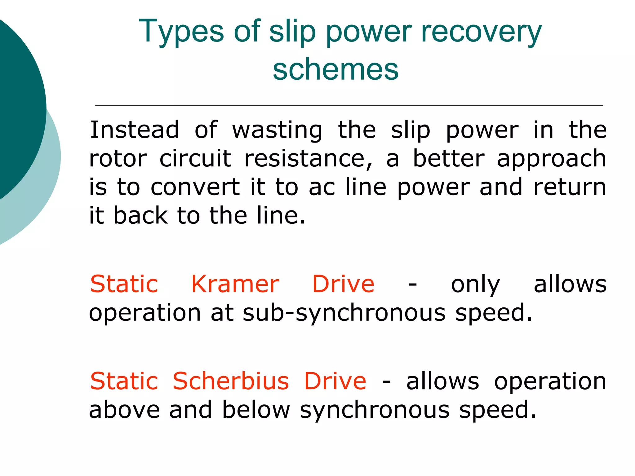 Types of slip power recovery
schemes
Instead of wasting the slip power in the
rotor circuit resistance, a better approach
is to convert it to ac line power and return
it back to the line.
Static Kramer Drive - only allows
operation at sub-synchronous speed.
Static Scherbius Drive - allows operation
above and below synchronous speed.
 