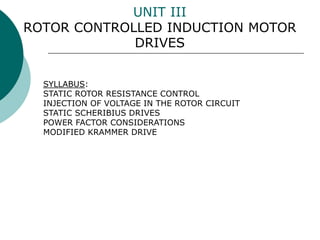 UNIT III
ROTOR CONTROLLED INDUCTION MOTOR
DRIVES
SYLLABUS:
STATIC ROTOR RESISTANCE CONTROL
INJECTION OF VOLTAGE IN THE ROTOR CIRCUIT
STATIC SCHERIBIUS DRIVES
POWER FACTOR CONSIDERATIONS
MODIFIED KRAMMER DRIVE
 