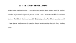UNIT III SUPERVISED LEARNING
Introduction to machine learning – Linear Regression Models: Least squares, single & multiple
variables, Bayesian linear regression, gradient descent, Linear Classification Models: Discriminant
function – Probabilistic discriminative model - Logistic regression, Probabilistic generative model
– Naive Bayes, Maximum margin classifier–Support vector machine, Decision Tree, Random
forests
 