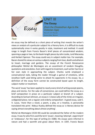 Text:
An essay may be defined as a short piece of writing that reveals the writer's
views or analysis of a particular subject! As a literary form, it is difficult to study
systematically since it varies greatly in style, treatment and method. It could
range in length from Francis Bacon's brief pieces of concentrated wisdom,
spanning a page or two, to the book-length pieces by John Locke, Lord Macaulay
and Herbert Spencer. The essay could vary in subject matter too. For example,
Bacon shared his views on various subjects ranging from love, death and atheism
to travel, marriage and gardens. The essays of the French Renaissance
philosopher Michel de Montaigne are an assortment of random thoughts,
quotations and anecdotes. Even with regard to treatment, each writer has his or
her own style in approaching the subject. Charles Lamb employed a
conversational style, taking the reader through a gamut of emotions, while
Jonathan Swift used biting satire to attack his opponents in his essays. So, a
definition of the essay form cannot be constructed based upon its length,
subject matter or treatment.
The word 'essay' has been applied to nearly every kind of writing except poems,
plays and stories. For the sake of convenience, we could define the essay as a
brief composition in prose on a particular subject or branch of a subject.
According to Samuel Johnson, an essay is 'a loose sally of the mind; an irregular,
undigested piece; not a regular and orderly composition'. A good essay, said E.
V. Lucas, ‘more than a novel, a poem, a play, or a treatise, is personality
translated into print.' Aldous Huxley defined the essay as 'a literary device for
saying almost everything about almost anything’.
Michel de Montaigne (1533-92) could be considered the father of the modern
essay. It was he who first used the term 'essais', meaning 'attempt', experiment'
or 'endeavour', for this type of writing (in 1580). His essays were informal in
nature and had a warmth and grace about them. In 1597, Francis Bacon
UNIT III
The Essay
(from the Elizabethan Age to the
Victorian Age)
Notes by Dr. G. N. Khamankar,
Vivekanand Collage, Bhadrawati.
 