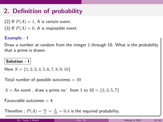 2. Definition of probability
(2) If P(A) = 1, A is certain event.
(3) If P(A) = 0, A is impossible event.
Example - I
Draw a number at random from the integer 1 through 10. What is the probability
that a prime is drawn.
Solution - I
Here S = {1, 2, 3, 4, 5, 6, 7, 8, 9, 10}
Total number of possible outcomes = 10
A = An event , draw a prime no’from 1 to 10 = {2, 3, 5, 7}
Favourable outcomes = 4
Therefore ; P(A) = m
n = 4
10 = 0.4 is the required probability.
(Dr. Tushar J. Bhatt) Unit - III February 9, 2023 10 / 64
 