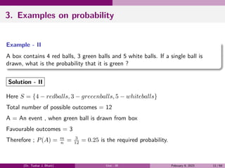 3. Examples on probability
Example - II
A box contains 4 red balls, 3 green balls and 5 white balls. If a single ball is
drawn, what is the probability that it is green ?
Solution - II
Here S = {4 − redballs, 3 − greeenballs, 5 − whiteballs}
Total number of possible outcomes = 12
A = An event , when green ball is drawn from box
Favourable outcomes = 3
Therefore ; P(A) = m
n = 3
12 = 0.25 is the required probability.
(Dr. Tushar J. Bhatt) Unit - III February 9, 2023 11 / 64
 