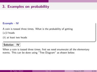 3. Examples on probability
Example - IV
A coin is tossed three times. What is the probability of getting
(a)2 heads
(b) at least two heads
Solution - IV
When a coin is tossed three times, first we need enumerate all the elementary
events. This can be done using ”Tree Diagram” as shown below:
(Dr. Tushar J. Bhatt) Unit - III February 9, 2023 13 / 64
 