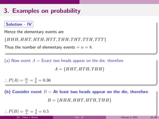 3. Examples on probability
Solution - IV
Hence the elementary events are
{HHH, HHT, HTH, HTT, THH, THT, TTH, TTT }
Thus the number of elementary events = n = 8.
(a) Now event A = Exact two heads appear on the die, therefore
A = {HHT, HTH, THH}
∴ P(A) = m
n = 3
8 = 0.36
(b) Consider event B = At least two heads appear on the die, therefore
B = {HHH, HHT, HTH, THH}
∴ P(B) = m
n = 4
8 = 0.5
(Dr. Tushar J. Bhatt) Unit - III February 9, 2023 15 / 64
 