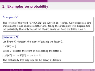 3. Examples on probability
Example - V
The letters of the word ”CHICKEN” are written on 7 cards. Kelly chooses a card
and replaces it and chooses another one. Using the probability tree diagram find
the probability that only one of the chosen cards will have the letter C on it.
Solution - V
Let Event C represent the event of getting the letter C.
∴ P(C) = 2
7
Event C’ denotes the event of not getting the letter C.
∴ P(C′
) = 1 − P(C) = 1 − 2
7 = 5
7
The probability tree diagram can be drawn as follows:
(Dr. Tushar J. Bhatt) Unit - III February 9, 2023 16 / 64
 