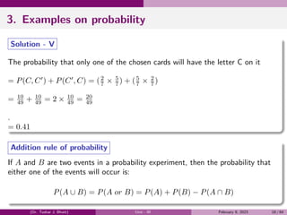 3. Examples on probability
Solution - V
The probability that only one of the chosen cards will have the letter C on it
= P(C, C′
) + P(C′
, C) = (2
7 × 5
7 ) + (5
7 × 2
7 )
= 10
49 + 10
49 = 2 × 10
49 = 20
49
.
= 0.41
Addition rule of probability
If A and B are two events in a probability experiment, then the probability that
either one of the events will occur is:
P(A ∪ B) = P(A or B) = P(A) + P(B) − P(A ∩ B)
(Dr. Tushar J. Bhatt) Unit - III February 9, 2023 18 / 64
 