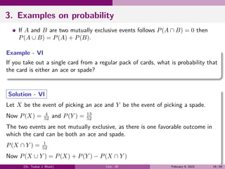 3. Examples on probability
If A and B are two mutually exclusive events follows P(A ∩ B) = 0 then
P(A ∪ B) = P(A) + P(B).
Example - VI
If you take out a single card from a regular pack of cards, what is probability that
the card is either an ace or spade?
Solution - VI
Let X be the event of picking an ace and Y be the event of picking a spade.
Now P(X) = 4
52 and P(Y ) = 13
52
The two events are not mutually exclusive, as there is one favorable outcome in
which the card can be both an ace and spade.
P(X ∩ Y ) = 1
52
Now P(X ∪ Y ) = P(X) + P(Y ) − P(X ∩ Y )
(Dr. Tushar J. Bhatt) Unit - III February 9, 2023 19 / 64
 