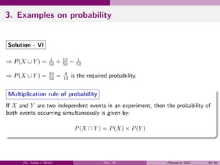 3. Examples on probability
Solution - VI
⇒ P(X ∪ Y ) = 4
52 + 13
52 − 1
52
⇒ P(X ∪ Y ) = 16
52 = 4
13 is the required probability.
Multiplication rule of probability
If X and Y are two independent events in an experiment, then the probability of
both events occurring simultaneously is given by:
P(X ∩ Y ) = P(X) × P(Y )
(Dr. Tushar J. Bhatt) Unit - III February 9, 2023 20 / 64
 