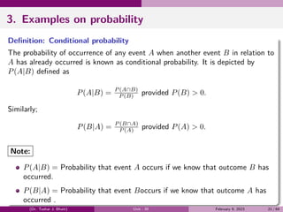 3. Examples on probability
Definition: Conditional probability
The probability of occurrence of any event A when another event B in relation to
A has already occurred is known as conditional probability. It is depicted by
P(A|B) defined as
P(A|B) = P (A∩B)
P (B) provided P(B) > 0.
Similarly;
P(B|A) = P (B∩A)
P (A) provided P(A) > 0.
Note:
P(A|B) = Probability that event A occurs if we know that outcome B has
occurred.
P(B|A) = Probability that event Boccurs if we know that outcome A has
occurred .
(Dr. Tushar J. Bhatt) Unit - III February 9, 2023 21 / 64
 