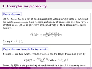 3. Examples on probability
Bayes theorem
Let E1, E2, …, En be a set of events associated with a sample space S, where all
the events E1, E2, …, En have nonzero probability of occurrence and they form a
partition of S. Let A be any event associated with S, then according to Bayes
theorem,
P(Ei|A) = P (Ei)P (A|Ei)
Σn
k=1P (Ek)P (A|Ek)
For any k = 1, 2, 3, ...,
Bayes theorem formula for two events
If A and B are two events, then the formula for the Bayes theorem is given by
P(A|B) = P (B|A)P (A)
P (B) ; Where P(B) ̸= 0
Where P(A|B) is the probability of condition when event A is occurring while
(Dr. Tushar J. Bhatt) Unit - III February 9, 2023 22 / 64
 