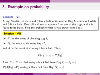 3. Example on probability
Example - VII
A bag Icontains 4 white and 6 black balls while another Bag II contains 4 white
and 3 black balls. One ball is drawn at random from one of the bags, and it is
found to be black. Find the probability that it was drawn from Bag I.
Solution - VII
Let E1 be the event of choosing bag I,
Let E2 the event of choosing bag II,
and A be the event of drawing a black ball. Then,
P(E1) = 1
2 = P(E2)
Also, P(A|E1) = P(drawing a black ball from Bag I) = 6
10 = 3
5
P(A|E2) =P(drawing a black ball from Bag II) = 3
7
(Dr. Tushar J. Bhatt) Unit - III February 9, 2023 23 / 64
 
