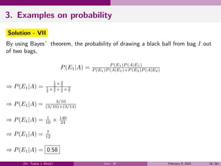 3. Examples on probability
Solution - VII
By using Bayes’theorem, the probability of drawing a black ball from bag I out
of two bags,
P(E1|A) = P (E1)P (A|E1)
P (E1)P (A|E1)+P (E2)P (A|E2)
⇒ P(E1|A) =
1
2 × 3
5
1
2 × 3
5 + 1
2 × 3
7
⇒ P(E1|A) = 3/10
(3/10)+(3/14)
⇒ P(E1|A) = 1
10 × 140
24
⇒ P(E1|A) = 7
12
⇒ P(E1|A) = 0.58
(Dr. Tushar J. Bhatt) Unit - III February 9, 2023 24 / 64
 
