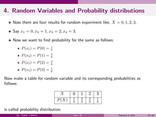 4. Random Variables and Probability distributions
Now there are four results for random experiment like, X = 0, 1, 2, 3.
Say x1 = 0, x2 = 1, x3 = 2, x4 = 3.
Now we want to find probability for the same as follows:
P(x1) = P(0) = 1
8
P(x2) = P(1) = 3
8
P(x3) = P(2) = 3
8
P(x4) = P(3) = 1
8
Now make a table for random variable and its corresponding probabilities as
follows:
X 0 1 2 3
P(X) 1
8
3
8
3
8
1
8
is called probability distribution.
(Dr. Tushar J. Bhatt) Unit - III February 9, 2023 26 / 64
 