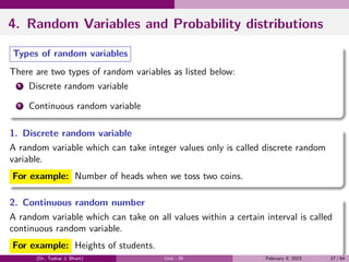4. Random Variables and Probability distributions
Types of random variables
There are two types of random variables as listed below:
1 Discrete random variable
2 Continuous random variable
1. Discrete random variable
A random variable which can take integer values only is called discrete random
variable.
For example: Number of heads when we toss two coins.
2. Continuous random number
A random variable which can take on all values within a certain interval is called
continuous random variable.
For example: Heights of students.
(Dr. Tushar J. Bhatt) Unit - III February 9, 2023 27 / 64
 