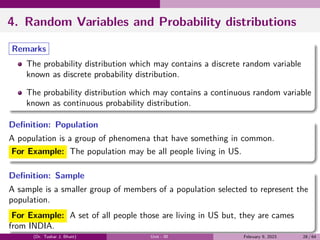 4. Random Variables and Probability distributions
Remarks
The probability distribution which may contains a discrete random variable
known as discrete probability distribution.
The probability distribution which may contains a continuous random variable
known as continuous probability distribution.
Definition: Population
A population is a group of phenomena that have something in common.
For Example: The population may be all people living in US.
Definition: Sample
A sample is a smaller group of members of a population selected to represent the
population.
For Example: A set of all people those are living in US but, they are cames
from INDIA.
(Dr. Tushar J. Bhatt) Unit - III February 9, 2023 28 / 64
 