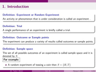 1. Introduction
Definition: Experiment or Random Experiment
An activity or phenomenon that is under consideration is called an experiment .
Definition: Trial
A single performance of an experiment is briefly called a trial.
Definition: Outcome or Sample points
The experiment can produce a variety of results called outcomes or sample points.
Definition: Sample space
The set of all possible outcomes of an experiment is called sample space and it is
denoted by S.
For example:
A random experiment of tossing a coin then S = {H, T}
(Dr. Tushar J. Bhatt) Unit - III February 9, 2023 3 / 64
 