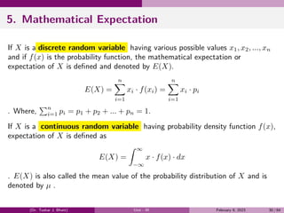 5. Mathematical Expectation
If X is a discrete random variable having various possible values x1, x2, ..., xn
and if f(x) is the probability function, the mathematical expectation or
expectation of X is defined and denoted by E(X).
E(X) =
n
∑
i=1
xi · f(xi) =
n
∑
i=1
xi · pi
. Where,
∑n
i=1 pi = p1 + p2 + ... + pn = 1.
If X is a continuous random variable having probability density function f(x),
expectation of X is defined as
E(X) =
∫ ∞
−∞
x · f(x) · dx
. E(X) is also called the mean value of the probability distribution of X and is
denoted by µ .
(Dr. Tushar J. Bhatt) Unit - III February 9, 2023 30 / 64
 
