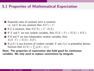 5.1 Properties of Mathematical Expectation
1 Expected value of constant term is constant.
i.e. Let C be any constant then E(C) = C.
2 If C is constant, then E(CX) = C · E(X).
3 If X and Y are two random variables, then E(X + Y ) = E(X) + E(Y ).
4 If X and Y are two independent random variables, then
E(X · Y ) = E(X) · E(Y ).
5 If g(X) is any function of random variable X and f(x) is probability density
function then E(X) =
∑
g(X) · f(x).
Note: The properties of expectation also hold good for continuous
variables. We only need to replace summations by integrals.
(Dr. Tushar J. Bhatt) Unit - III February 9, 2023 31 / 64
 