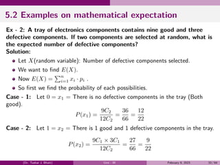 5.2 Examples on mathematical expectation
Ex - 2: A tray of electronics components contains nine good and three
defective components. If two components are selected at random, what is
the expected number of defective components?
Solution:
Let X(random variable): Number of defective components selected.
We want to find E(X).
Now E(X) =
∑n
i=1 xi · pi .
So first we find the probability of each possibilities.
Case - 1: Let 0 = x1 = There is no defective components in the tray (Both
good).
P(x1) =
9C2
12C2
=
36
66
=
12
22
Case - 2: Let 1 = x2 = There is 1 good and 1 defective components in the tray.
P(x2) =
9C1 × 3C1
12C2
=
27
66
=
9
22
(Dr. Tushar J. Bhatt) Unit - III February 9, 2023 33 / 64
 