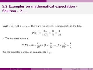 5.2 Examples on mathematical expectation -
Solution - 2 ...
Case - 3: Let 2 = x3 = There are two defective components in the tray.
P(x2) =
3C2
12C2
=
3
66
=
1
22
∴ The excepted value is
E(X) = (0 ×
12
22
) + (1 ×
9
22
) + (2 ×
11
22
) =
1
2
.So the expected number of components is 1
2 .
(Dr. Tushar J. Bhatt) Unit - III February 9, 2023 34 / 64
 