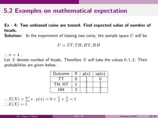 5.2 Examples on mathematical expectation
Ex - 4: Two unbiased coins are tossed. Find expected value of number of
heads.
Solution: In the experiment of tossing two coins, the sample space U will be
U = TT, TH, HT, HH
∴ n = 4 .
Let X denote number of heads. Therefore X will take the values 0, 1, 2. Their
probabilities are given below.
Outcome X p(x) xp(x)
TT 0 1
4 0
TH, HT 1 2
4
2
4
HH 2 1
4
2
4
∴ E(X) =
∑
x · p(x) = 0 + 2
4 + 2
4 = 1
∴ E(X) = 1.
(Dr. Tushar J. Bhatt) Unit - III February 9, 2023 39 / 64
 