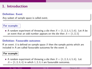 1. Introduction
Definition: Event
Any subset of sample space is called event.
For example:
A random experiment of throwing a die then S = {1, 2, 3, 4, 5, 6}. Let A be
an event that an odd number appears on the die then A = {1, 3, 5}
Definition: Favourable outcomes
If an event A is defined on sample space S then the sample points which are
included in A are called favourable outcomes for the event A.
For example
A random experiment of throwing a die then S = {1, 2, 3, 4, 5, 6}. Let
A = {1, 2, 3, 4} in which 1, 2, 3, 4 are favourable outcomes.
(Dr. Tushar J. Bhatt) Unit - III February 9, 2023 4 / 64
 
