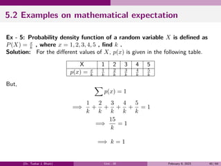 5.2 Examples on mathematical expectation
Ex - 5: Probability density function of a random variable X is defined as
P(X) = x
k , where x = 1, 2, 3, 4, 5 , find k .
Solution: For the different values of X, p(x) is given in the following table.
X 1 2 3 4 5
p(x) = x
k
1
k
2
k
3
k
4
k
5
k
But, ∑
p(x) = 1
=⇒
1
k
+
2
k
+
3
k
+
4
k
+
5
k
= 1
=⇒
15
k
= 1
=⇒ k = 1
(Dr. Tushar J. Bhatt) Unit - III February 9, 2023 40 / 64
 