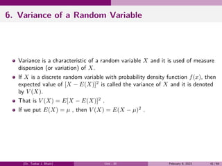 6. Variance of a Random Variable
Variance is a characteristic of a random variable X and it is used of measure
dispersion (or variation) of X.
If X is a discrete random variable with probability density function f(x), then
expected value of [X − E(X)]2
is called the variance of X and it is denoted
by V (X).
That is V (X) = E[X − E(X)]2
.
If we put E(X) = µ , then V (X) = E(X − µ)2
.
(Dr. Tushar J. Bhatt) Unit - III February 9, 2023 41 / 64
 
