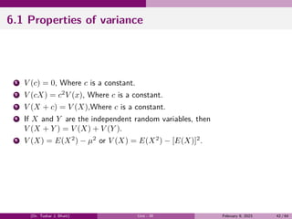 6.1 Properties of variance
1 V (c) = 0, Where c is a constant.
2 V (cX) = c2
V (x), Where c is a constant.
3 V (X + c) = V (X),Where c is a constant.
4 If X and Y are the independent random variables, then
V (X + Y ) = V (X) + V (Y ).
5 V (X) = E(X2
) − µ2
or V (X) = E(X2
) − [E(X)]2
.
(Dr. Tushar J. Bhatt) Unit - III February 9, 2023 42 / 64
 