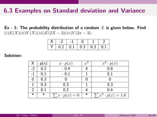 6.3 Examples on Standard deviation and Variance
Ex - 1: The probability distribution of a random X is given below. Find
(i)E(X)(ii)V (X)(iii)E(2X − 3)(iv)V (2x − 3).
X -2 -1 0 1 2
Y 0.2 0.1 0.3 0.3 0.1
Solution:
X p(x) x · p(x) x2
x2
· p(x)
-2 0.2 - 0.4 4 0.8
-1 0.1 - 0.1 1 0.1
0 0.3 0 0 0
1 0.3 0.3 1 0.3
2 0.1 0.2 4 0.4
* *
∑
x · p(x) = 0 *
∑
x2
· p(x) = 1.6
(Dr. Tushar J. Bhatt) Unit - III February 9, 2023 44 / 64
 
