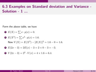 6.3 Examples on Standard deviation and Variance -
Solution - 1 ...
Form the above table, we have
1 E(X) =
∑
x · p(x) = 0.
2 E(X2
) =
∑
x2
· p(x) = 1.6.
Now V (X) = E(X2
) − [E(X)]2
= 1.6 − 0 = 1.6.
3 E(2x − 3) = 2E(x) − 3 = 2 × 0 − 3 = −3.
4 V (2x − 3) = 22
· V (x) = 4 × 1.6 = 6.4.
(Dr. Tushar J. Bhatt) Unit - III February 9, 2023 45 / 64
 