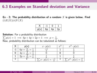 6.3 Examples on Standard deviation and Variance
Ex - 2: The probability distribution of a random X is given below. Find
(i)E(X)(ii)V (X)
X -1 0 1
p(x) 6p 4p 2p
Solution: For a probability distribution
∑
p(x) = 1 =⇒ 6p + 4p + 2p = 1 =⇒ p = 1
12 .
Now, probability distribution can be tabulated as follows:
X p(x) x · p(x) x2
x2
· p(x)
-1 6p = 6
12 = 1
2
−1
2 1 1
2
0 4p = 4
12 = 1
3 0 0 0
1 2p = 2
12 = 1
6
1
6 1 1
6
* *
∑
x · p(x) = −1
3 *
∑
x2
· p(x) = 2
3
(Dr. Tushar J. Bhatt) Unit - III February 9, 2023 46 / 64
 