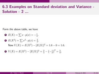 6.3 Examples on Standard deviation and Variance -
Solution - 2 ...
Form the above table, we have
1 E(X) =
∑
x · p(x) = −1
3 .
2 E(X2
) =
∑
x2
· p(x) = 2
3 .
Now V (X) = E(X2
) − [E(X)]2
= 1.6 − 0 = 1.6.
3 V (X) = E(X2
) − [E(X)]2
= 2
3 −
(
−1
3
)2
= 5
9 .
(Dr. Tushar J. Bhatt) Unit - III February 9, 2023 47 / 64
 