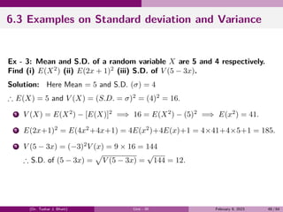 6.3 Examples on Standard deviation and Variance
Ex - 3: Mean and S.D. of a random variable X are 5 and 4 respectively.
Find (i) E(X2
) (ii) E(2x + 1)2
(iii) S.D. of V (5 − 3x).
Solution: Here Mean = 5 and S.D. (σ) = 4
∴ E(X) = 5 and V (X) = (S.D. = σ)2
= (4)2
= 16.
1 V (X) = E(X2
) − [E(X)]2
=⇒ 16 = E(X2
) − (5)2
=⇒ E(x2
) = 41.
2 E(2x+1)2
= E(4x2
+4x+1) = 4E(x2
)+4E(x)+1 = 4×41+4×5+1 = 185.
3 V (5 − 3x) = (−3)2
V (x) = 9 × 16 = 144
∴ S.D. of (5 − 3x) =
√
V (5 − 3x) =
√
144 = 12.
(Dr. Tushar J. Bhatt) Unit - III February 9, 2023 48 / 64
 