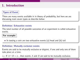 1. Introduction
Types of Event
There are many events available in in theory of probability, but here we are
discussing main seven types as describe below:
Definition: Exhaustive events
The total number of all possible outcomes of an experiment is called exhaustive
events.
For example:
In tossing a coin are two exhaustive events (a) head and (b) tail.
Definition: Mutually exclusive events
Events are said to be mutually exclusive or disjoint, if one and only one of them
take place at a time.
i.e. If A ∩ B = ϕ , then events A and B are said to be mutually exclusive.
(Dr. Tushar J. Bhatt) Unit - III February 9, 2023 5 / 64
 